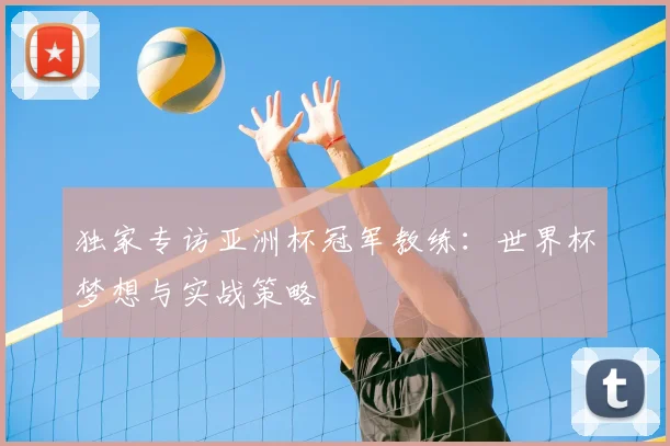 独家专访亚洲杯冠军教练：世界杯梦想与实战策略