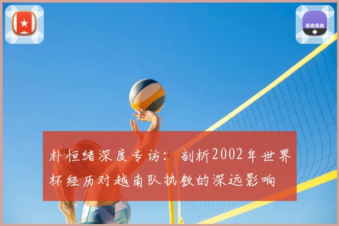 朴恒绪深度专访：剖析2002年世界杯经历对越南队执教的深远影响