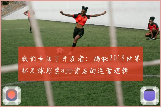 我们专访了开发者：揭秘2018世界杯足球彩票app背后的运营逻辑