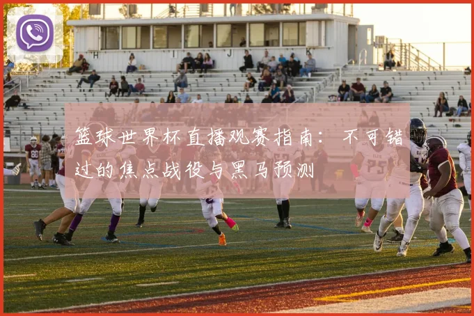 篮球世界杯直播观赛指南：不可错过的焦点战役与黑马预测