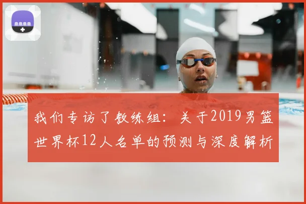 我们专访了教练组：关于2019男篮世界杯12人名单的预测与深度解析