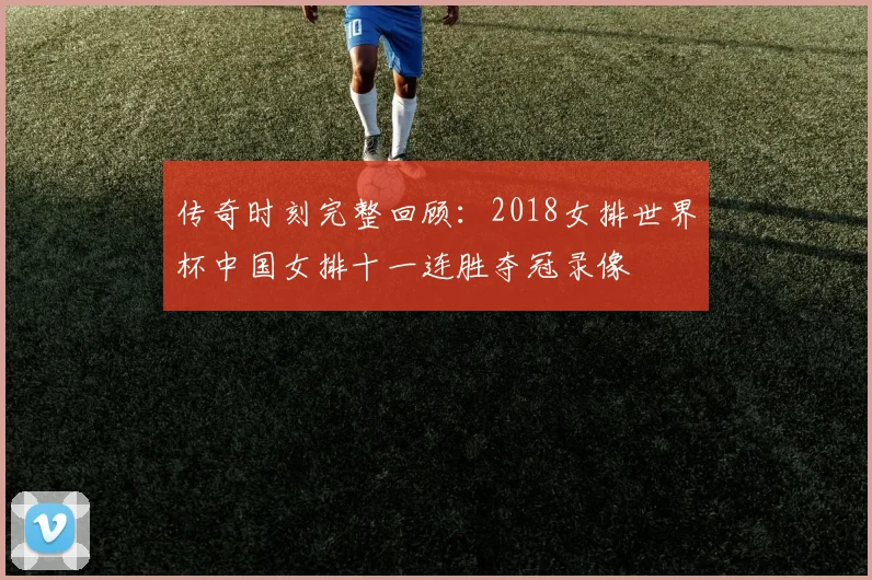 传奇时刻完整回顾：2018女排世界杯中国女排十一连胜夺冠录像