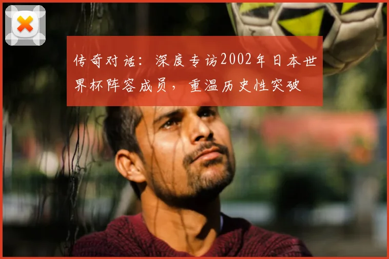 传奇对话：深度专访2002年日本世界杯阵容成员，重温历史性突破
