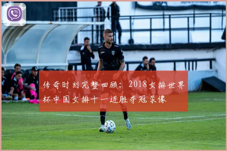 传奇时刻完整回顾：2018女排世界杯中国女排十一连胜夺冠录像
