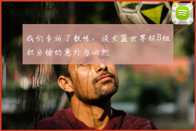 我们专访了教练，谈女篮世界杯B组积分榜的意外与必然