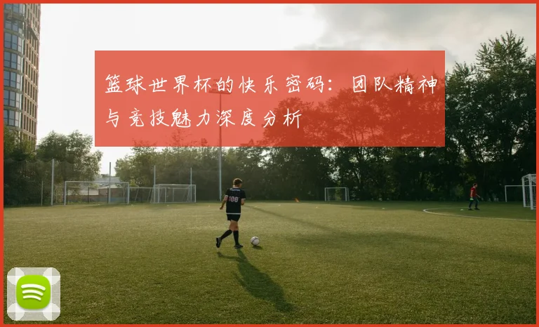 篮球世界杯的快乐密码：团队精神与竞技魅力深度分析