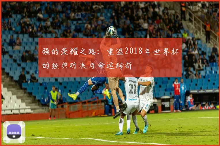 强的荣耀之路：重温2018年世界杯的经典对决与命运转折