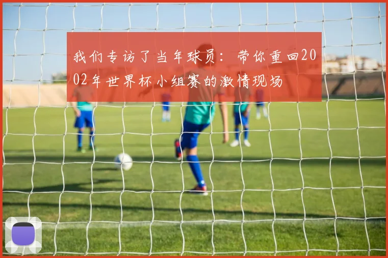 我们专访了当年球员：带你重回2002年世界杯小组赛的激情现场
