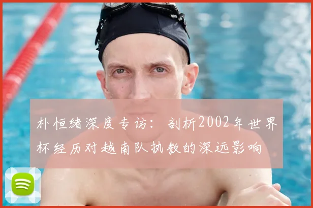 朴恒绪深度专访：剖析2002年世界杯经历对越南队执教的深远影响