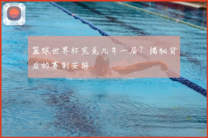 篮球世界杯究竟几年一届？揭秘背后的赛制安排