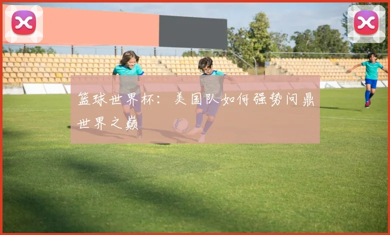 篮球世界杯：美国队如何强势问鼎世界之巅