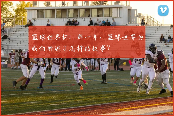 篮球世界杯：那一年，篮球世界为我们讲述了怎样的故事？
