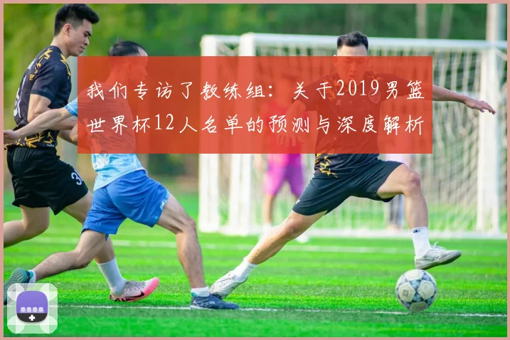 我们专访了教练组：关于2019男篮世界杯12人名单的预测与深度解析