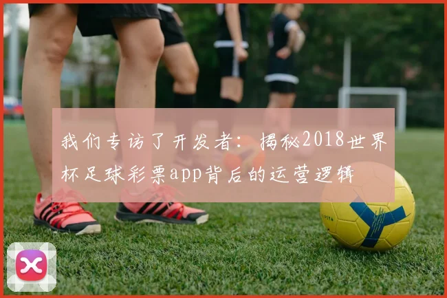 我们专访了开发者：揭秘2018世界杯足球彩票app背后的运营逻辑