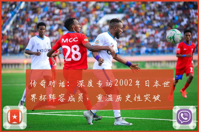 传奇对话：深度专访2002年日本世界杯阵容成员，重温历史性突破