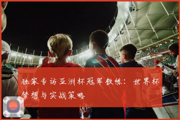 独家专访亚洲杯冠军教练：世界杯梦想与实战策略