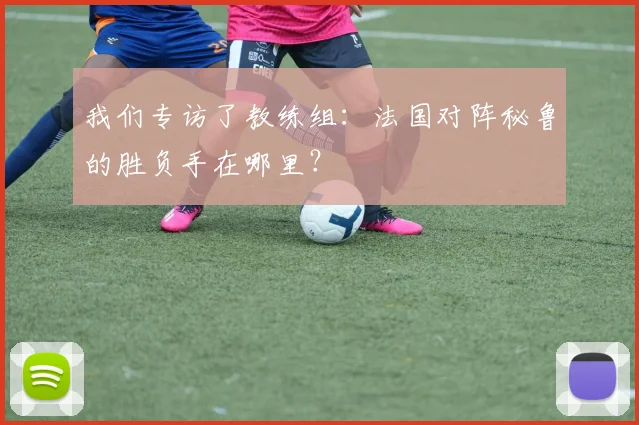 我们专访了教练组：法国对阵秘鲁的胜负手在哪里？