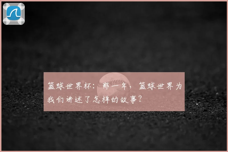篮球世界杯：那一年，篮球世界为我们讲述了怎样的故事？