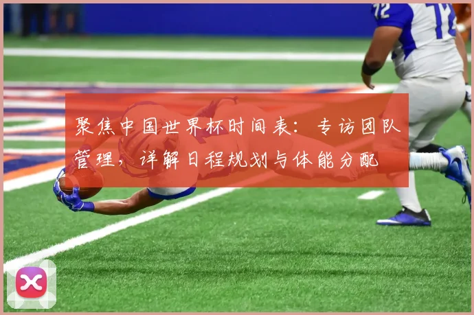 聚焦中国世界杯时间表：专访团队管理，详解日程规划与体能分配