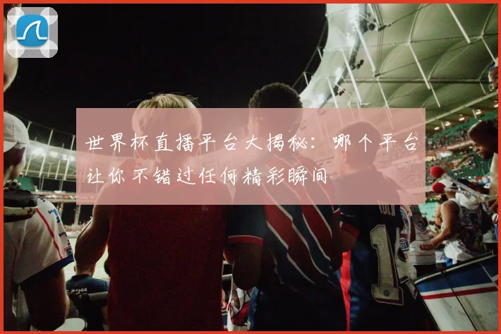世界杯直播平台大揭秘：哪个平台让你不错过任何精彩瞬间